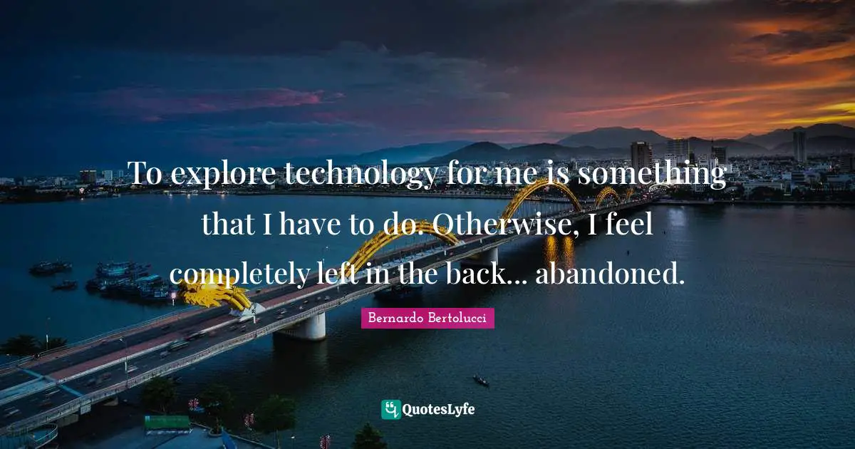 To explore technology for me is something that I have to do. Otherwise, I feel completely left in the back... abandoned.