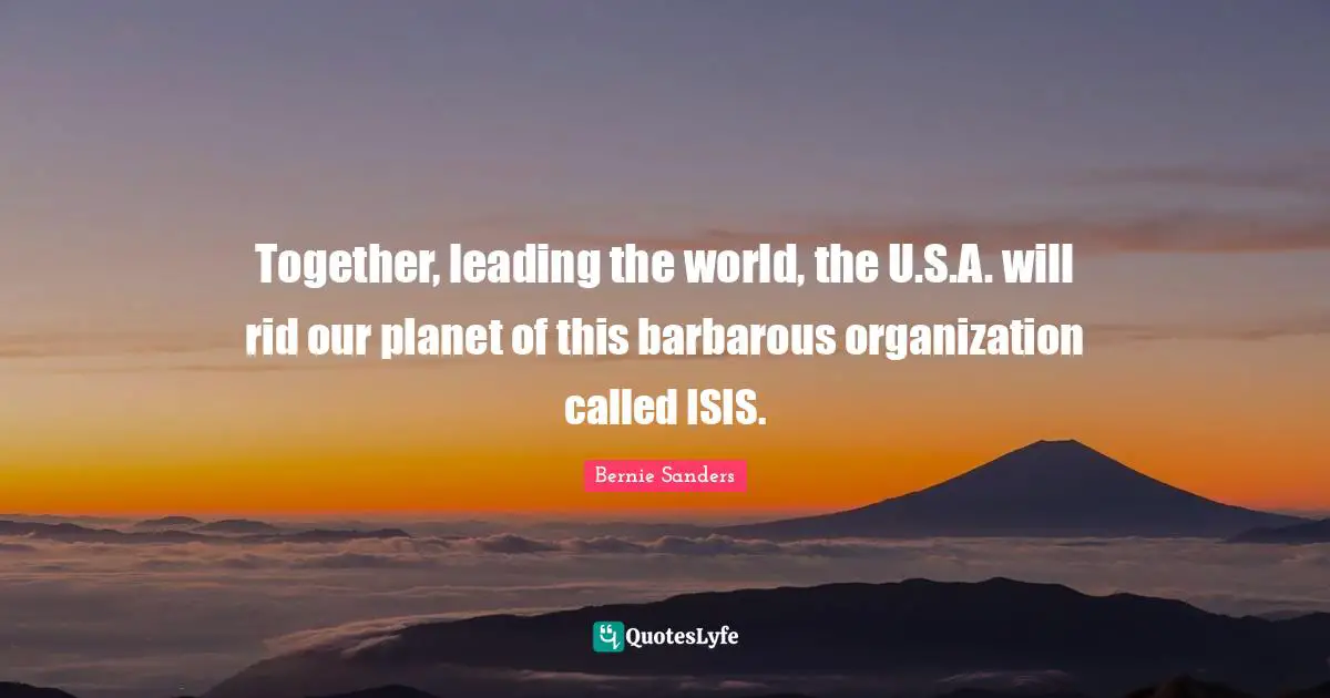 Together, leading the world, the U.S.A. will rid our planet of this barbarous organization called ISIS.