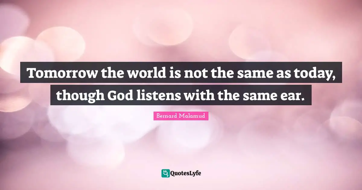 Tomorrow the world is not the same as today, though God listens with the same ear.