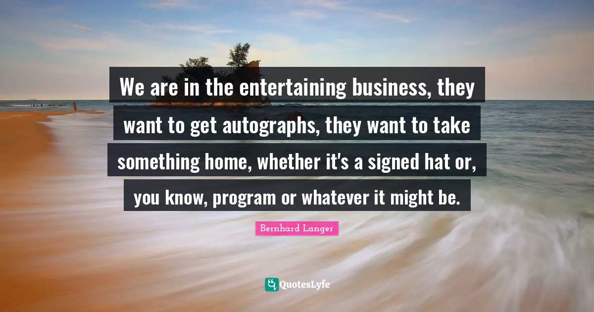 We are in the entertaining business, they want to get autographs, they want to take something home, whether it's a signed hat or, you know, program or whatever it might be.