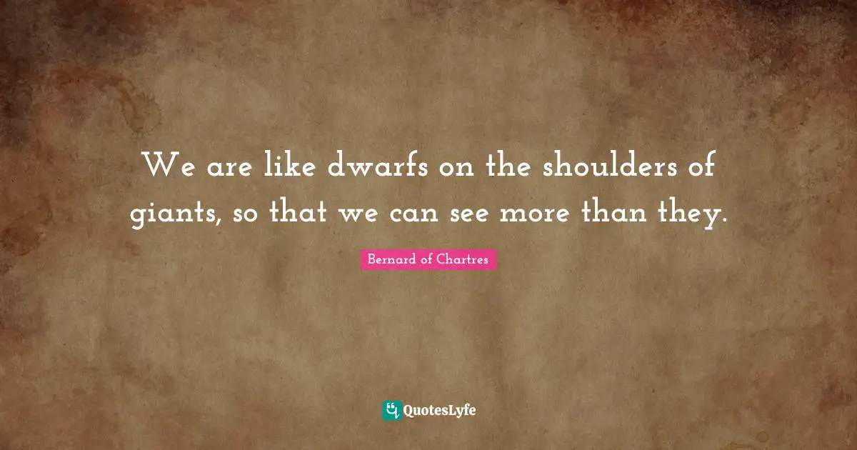 We are like dwarfs on the shoulders of giants, so that we can see more than they.