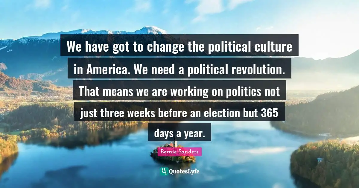 Bernie Sanders Quotes: We have got to change the political culture in America. We need a political revolution. That means we are working on politics not just three weeks before an election but 365 days a year.