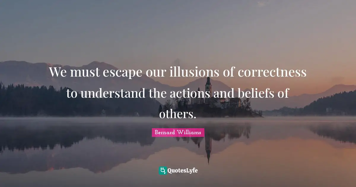 Bernard Williams Quotes: "We must escape our illusions of correctness to understand the actions and beliefs of others."
