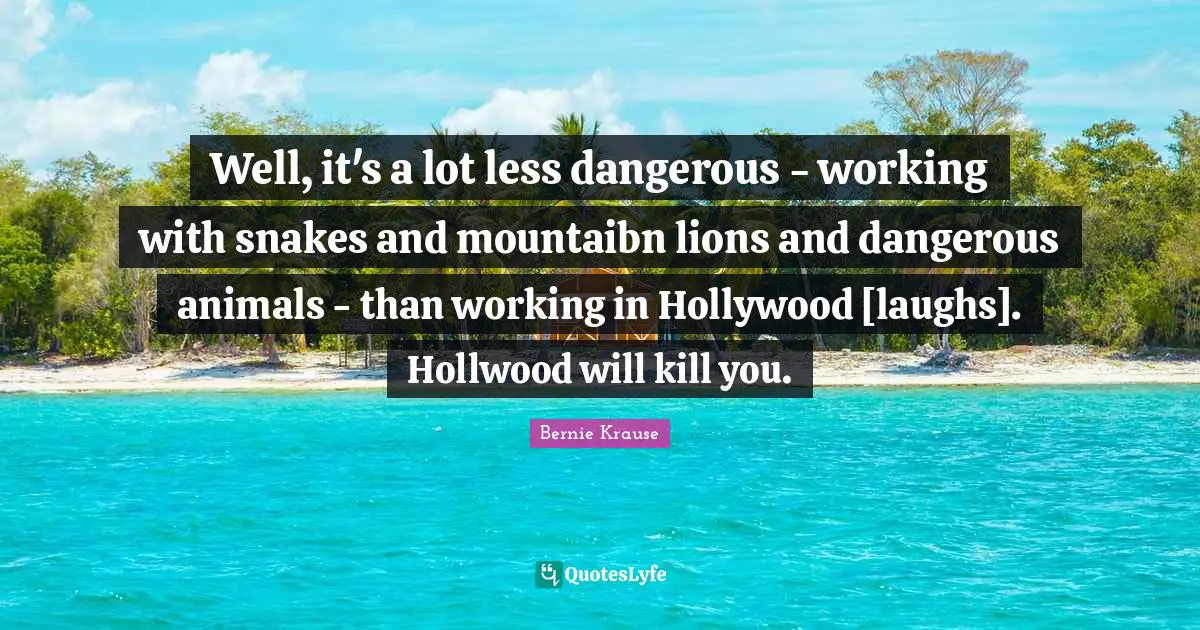 Well, it's a lot less dangerous - working with snakes and mountaibn lions and dangerous animals - than working in Hollywood [laughs]. Hollwood will kill you.