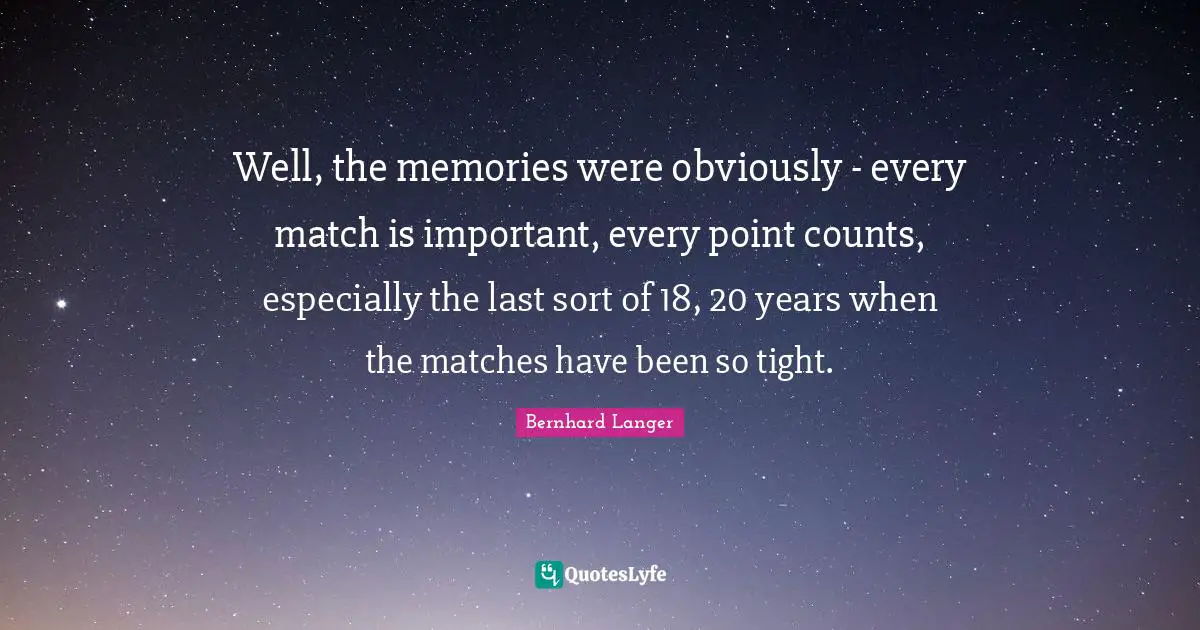 Well, the memories were obviously - every match is important, every point counts, especially the last sort of 18, 20 years when the matches have been so tight.