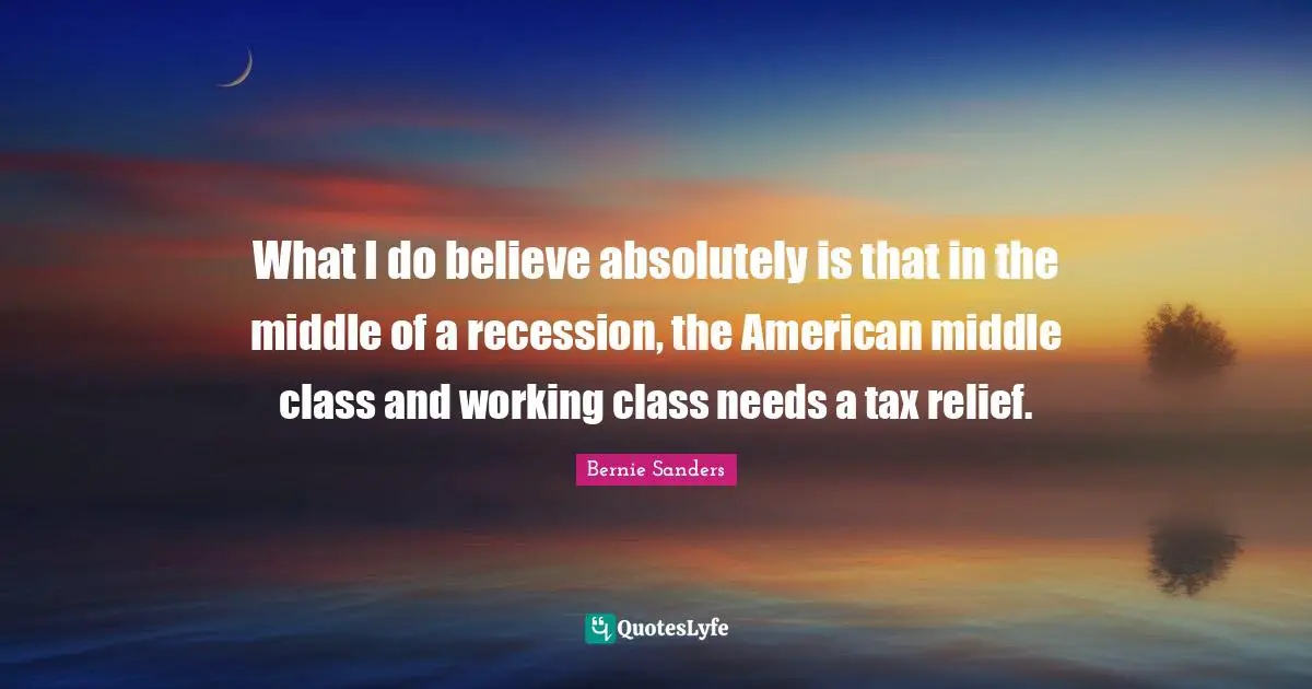 What I do believe absolutely is that in the middle of a recession, the American middle class and working class needs a tax relief.