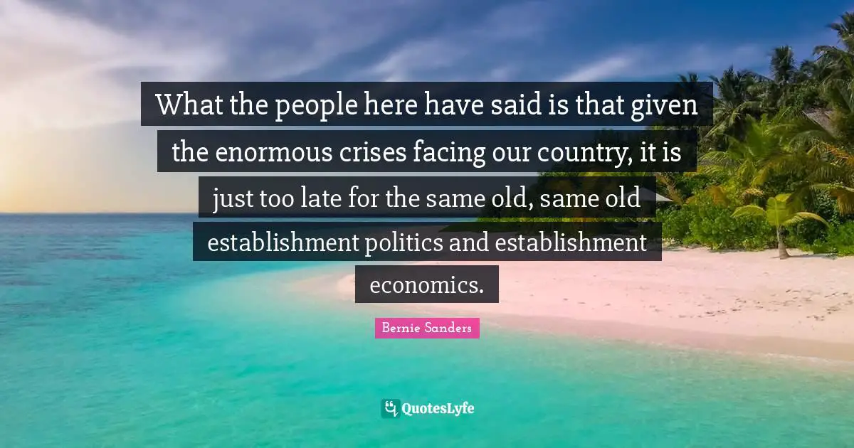 Our Country Quotes: "What the people here have said is that given the enormous crises facing our country, it is just too late for the same old, same old establishment politics and establishment economics."