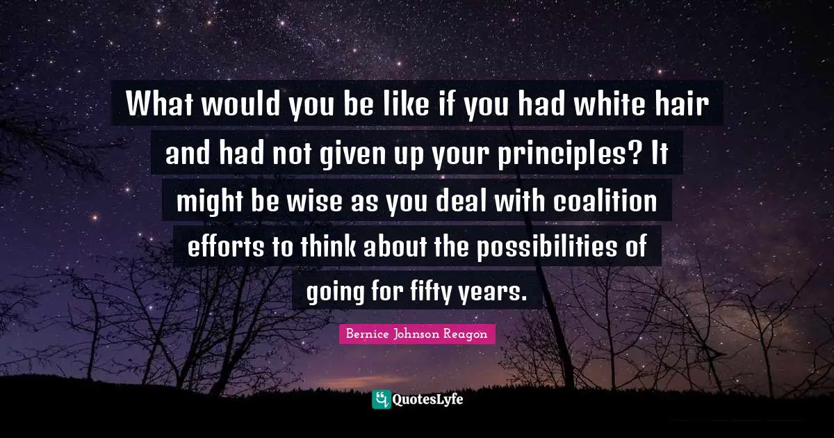 What would you be like if you had white hair and had not given up your principles? It might be wise as you deal with coalition efforts to think about the possibilities of going for fifty years.