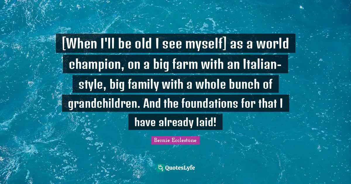 [When I'll be old I see myself] as a world champion, on a big farm with an Italian-style, big family with a whole bunch of grandchildren. And the foundations for that I have already laid!