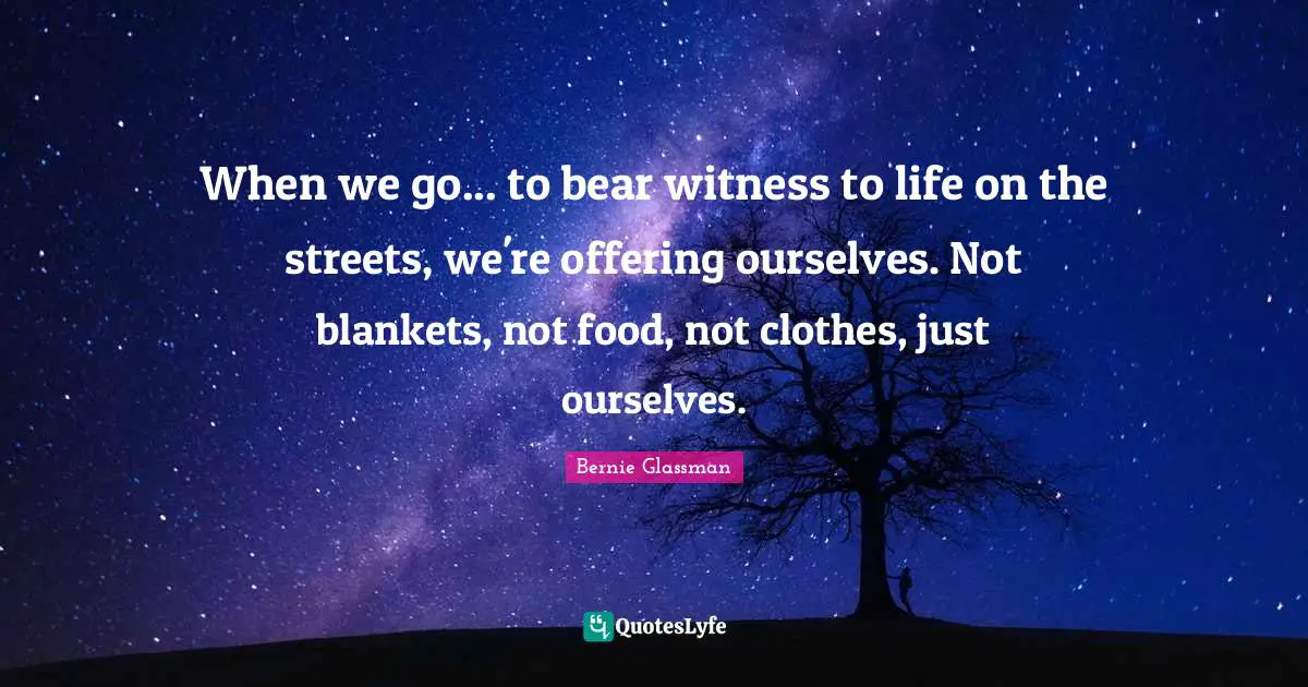 When we go... to bear witness to life on the streets, we're offering ourselves. Not blankets, not food, not clothes, just ourselves.