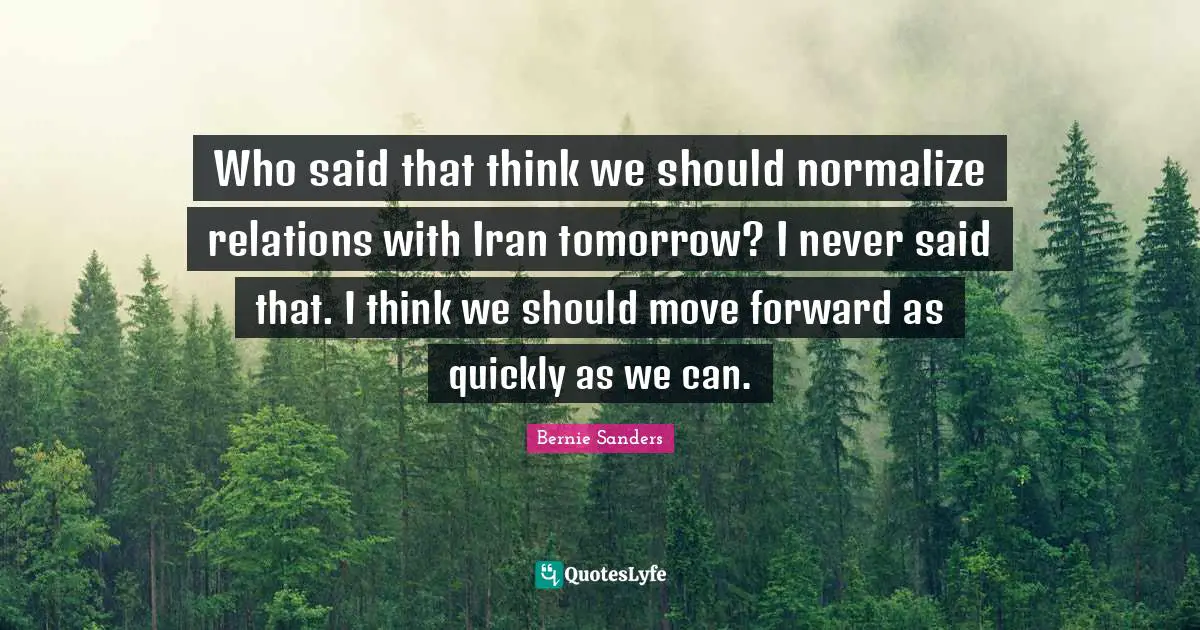 Who said that think we should normalize relations with Iran tomorrow? I never said that. I think we should move forward as quickly as we can.