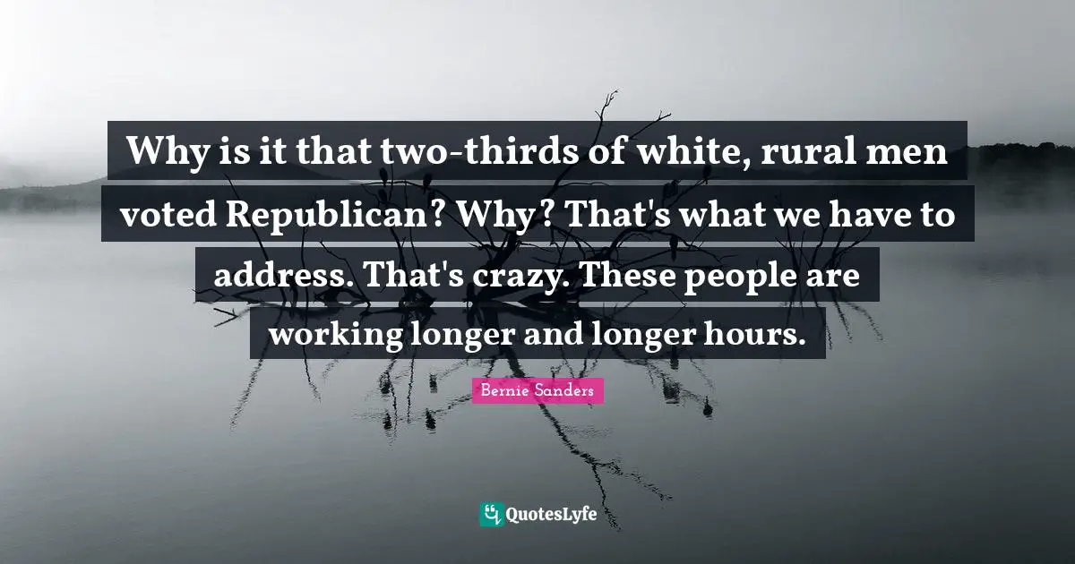 Why is it that two-thirds of white, rural men voted Republican? Why? That's what we have to address. That's crazy. These people are working longer and longer hours.