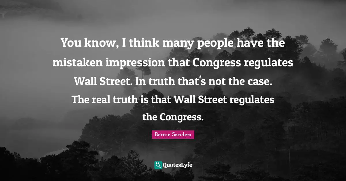 Bernie Sanders Quotes: You know, I think many people have the mistaken impression that Congress regulates Wall Street. In truth that's not the case. The real truth is that Wall Street regulates the Congress.