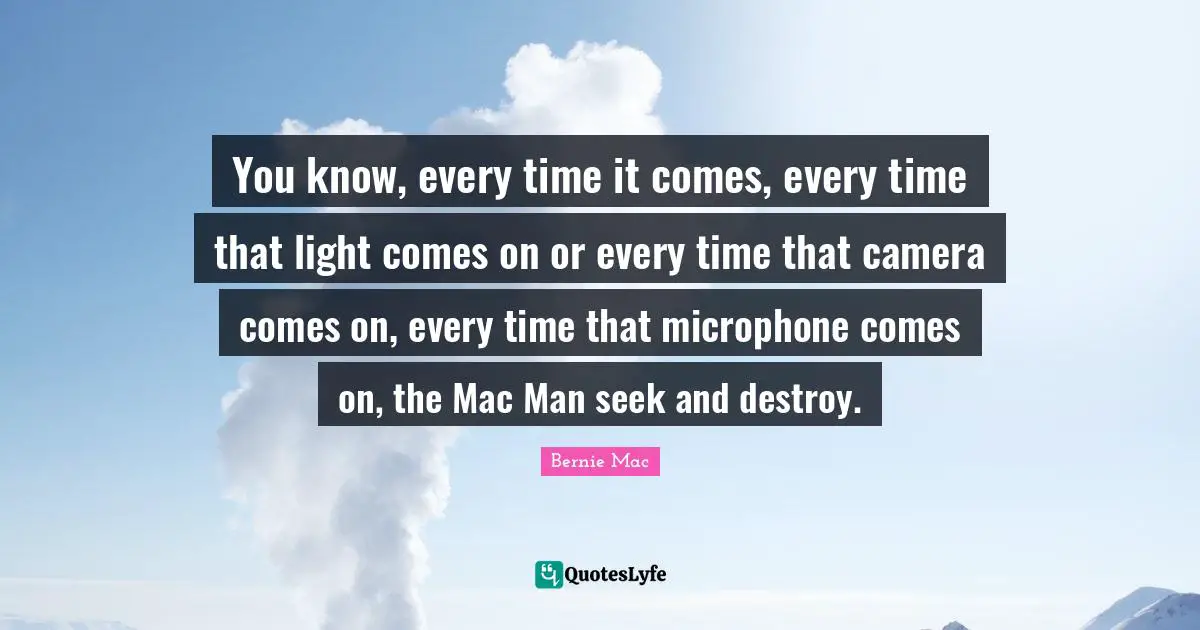 You know, every time it comes, every time that light comes on or every time that camera comes on, every time that microphone comes on, the Mac Man seek and destroy.