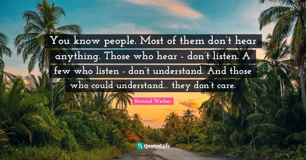 You know people. Most of them don’t hear anything. Those who hear - don’t listen. A few who listen - don’t understand. And those who could understand… they don’t care.