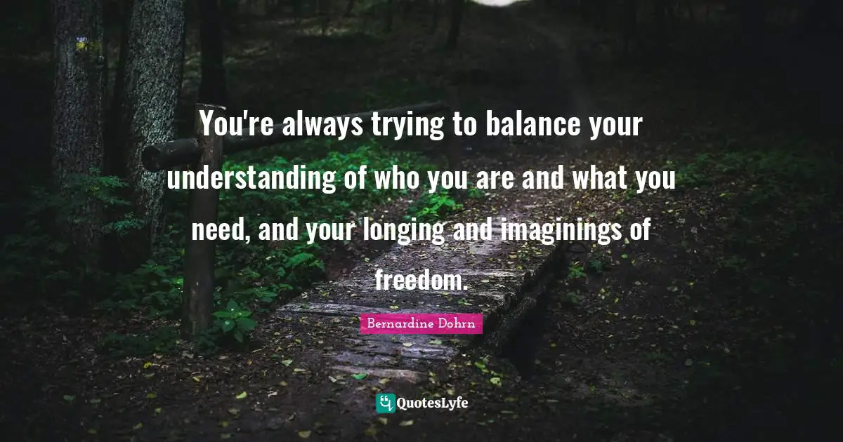You're always trying to balance your understanding of who you are and what you need, and your longing and imaginings of freedom.