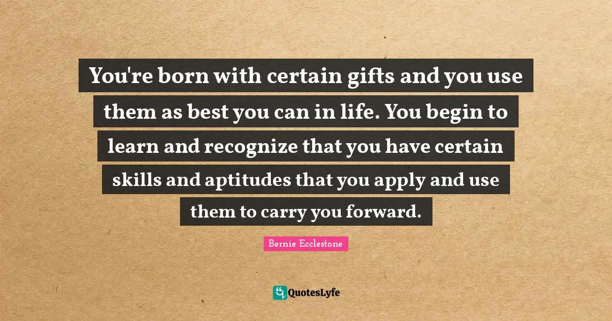You're born with certain gifts and you use them as best you can in life. You begin to learn and recognize that you have certain skills and aptitudes that you apply and use them to carry you forward.