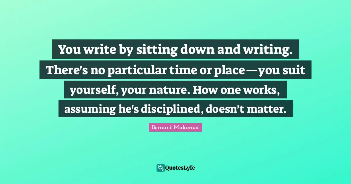 You write by sitting down and writing. There's no particular time or place—you suit yourself, your nature. How one works, assuming he's disciplined, doesn't matter.