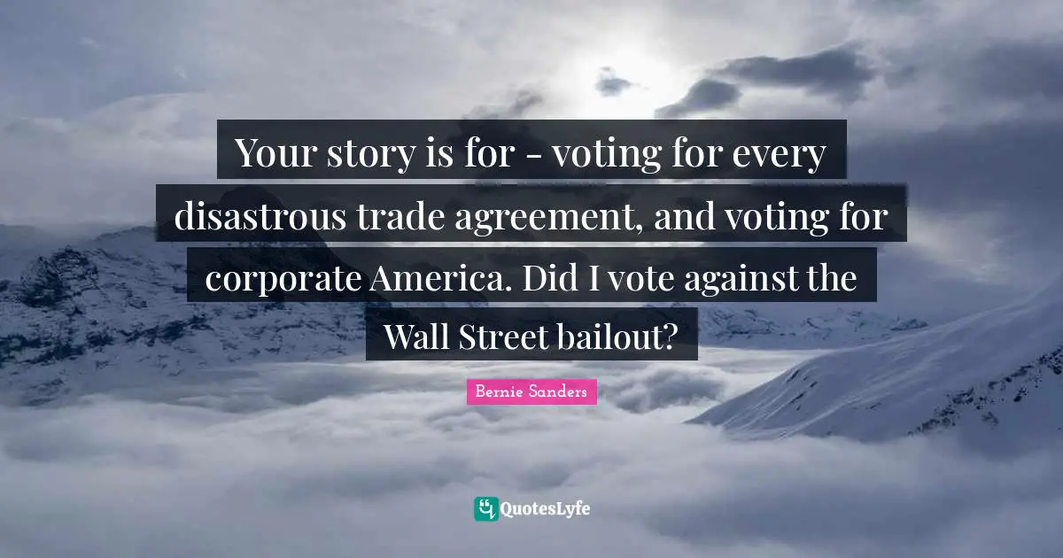 Your story is for - voting for every disastrous trade agreement, and voting for corporate America. Did I vote against the Wall Street bailout?