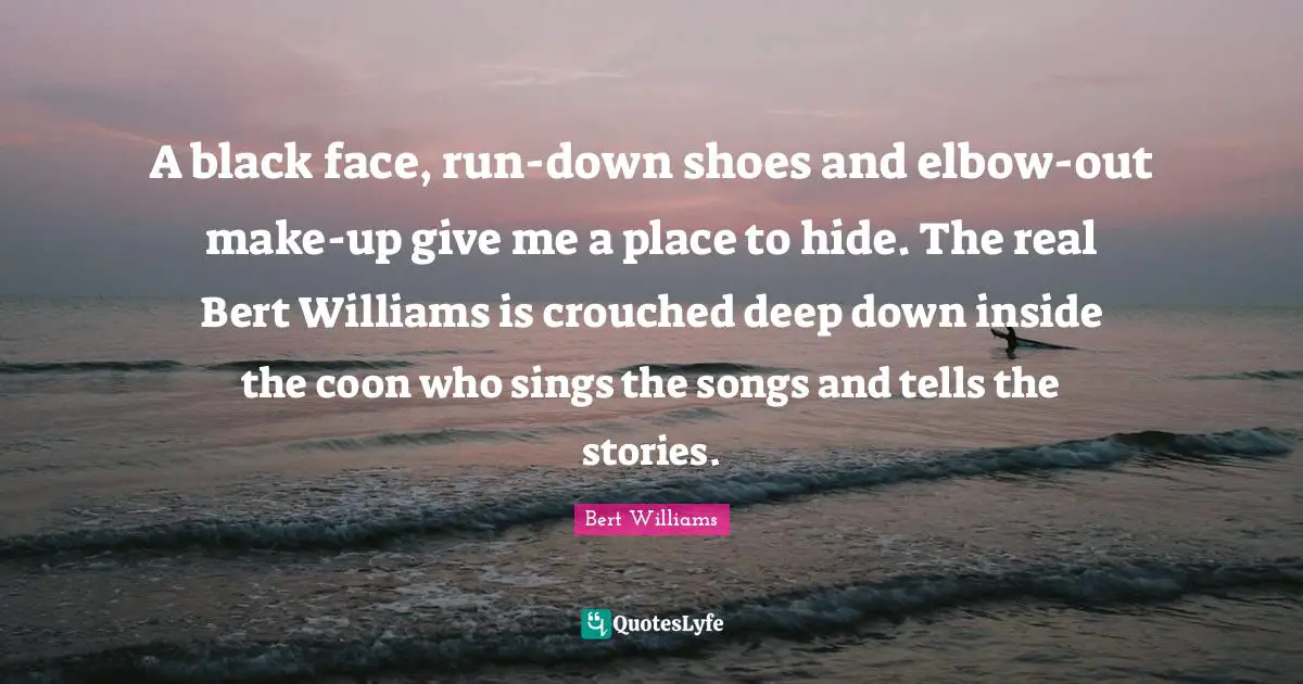A black face, run-down shoes and elbow-out make-up give me a place to hide. The real Bert Williams is crouched deep down inside the coon who sings the songs and tells the stories.