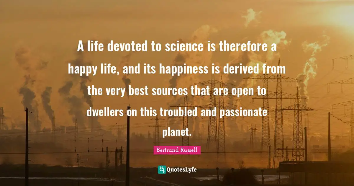 A life devoted to science is therefore a happy life, and its happiness is derived from the very best sources that are open to dwellers on this troubled and passionate planet.