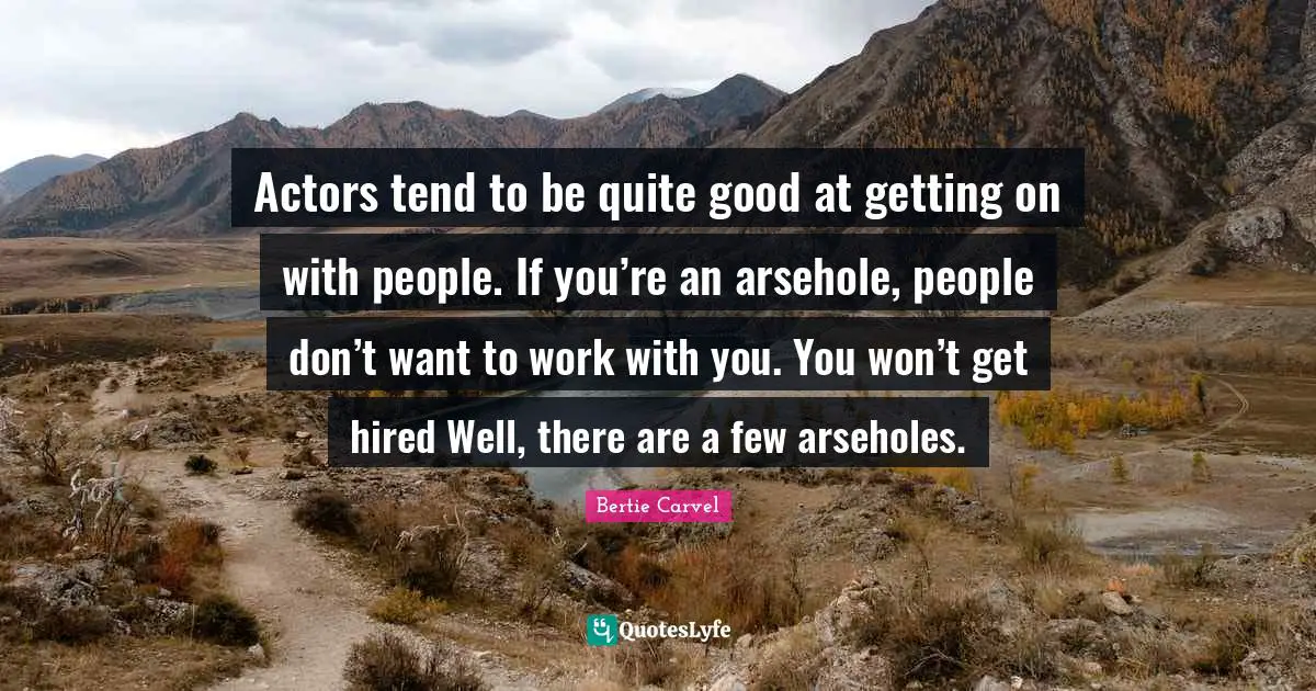Actors tend to be quite good at getting on with people. If you’re an arsehole, people don’t want to work with you. You won’t get hired Well, there are a few arseholes.