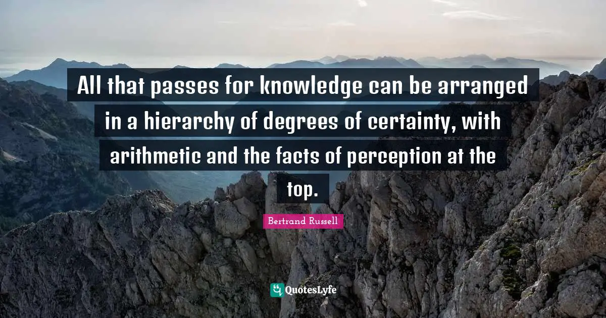 All that passes for knowledge can be arranged in a hierarchy of degrees of certainty, with arithmetic and the facts of perception at the top.