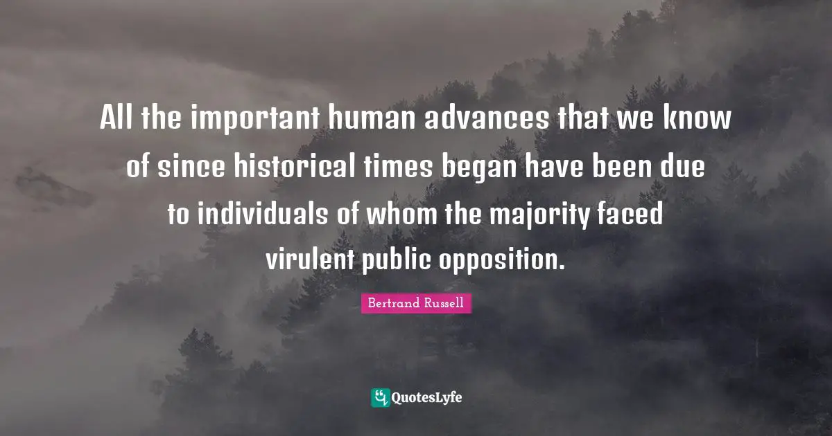 All the important human advances that we know of since historical times began have been due to individuals of whom the majority faced virulent public opposition.