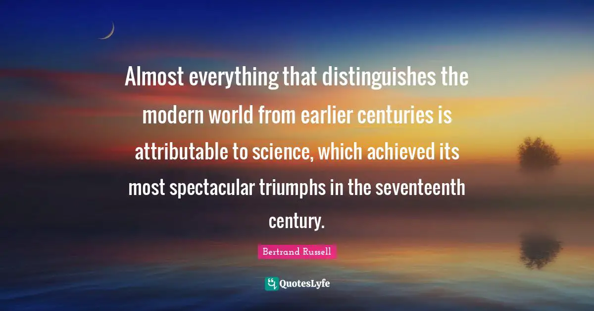 Almost everything that distinguishes the modern world from earlier centuries is attributable to science, which achieved its most spectacular triumphs in the seventeenth century.