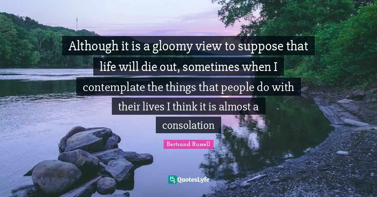 Although it is a gloomy view to suppose that life will die out, sometimes when I contemplate the things that people do with their lives I think it is almost a consolation