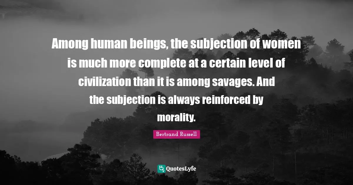 Among human beings, the subjection of women is much more complete at a certain level of civilization than it is among savages. And the subjection is always reinforced by morality.