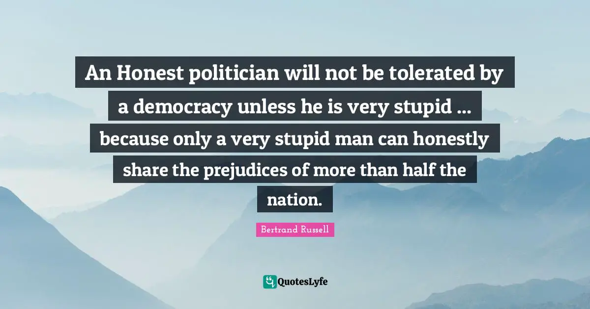 Bertrand Russell Quotes: An Honest politician will not be tolerated by a democracy unless he is very stupid ... because only a very stupid man can honestly share the prejudices of more than half the nation.