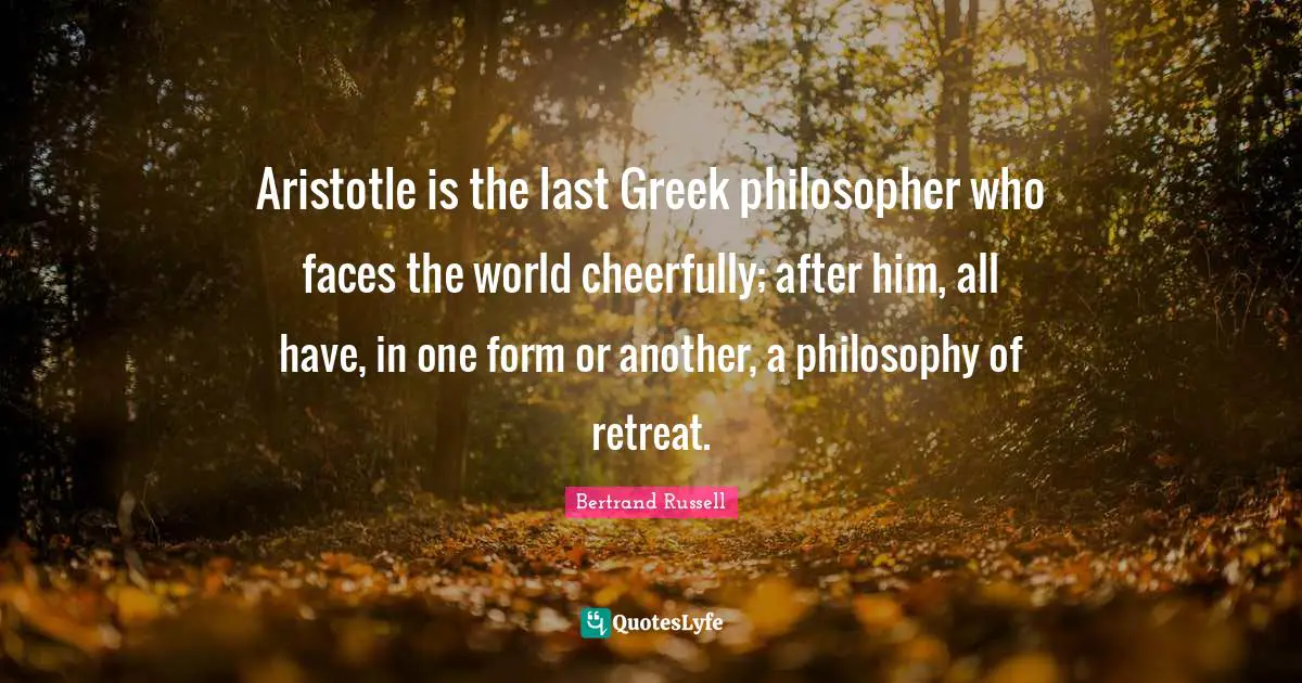Aristotle is the last Greek philosopher who faces the world cheerfully; after him, all have, in one form or another, a philosophy of retreat.