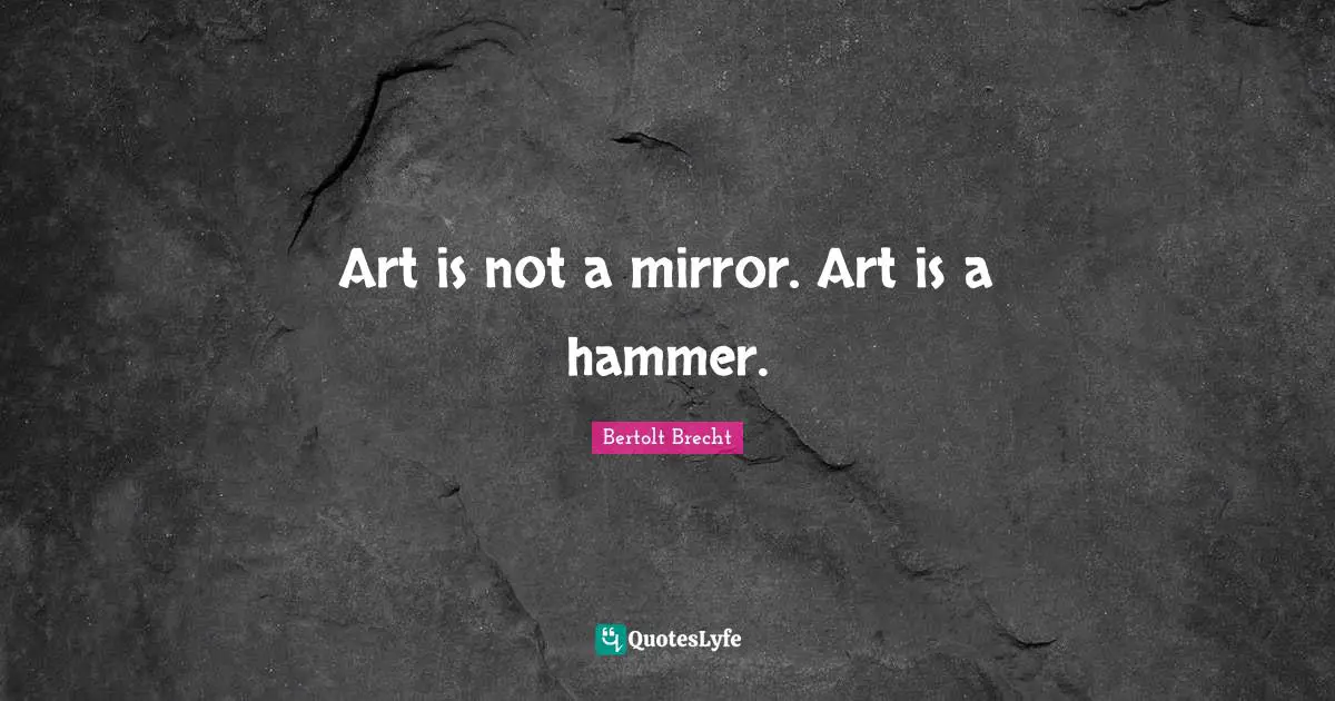 Art is not a mirror. Art is a hammer.