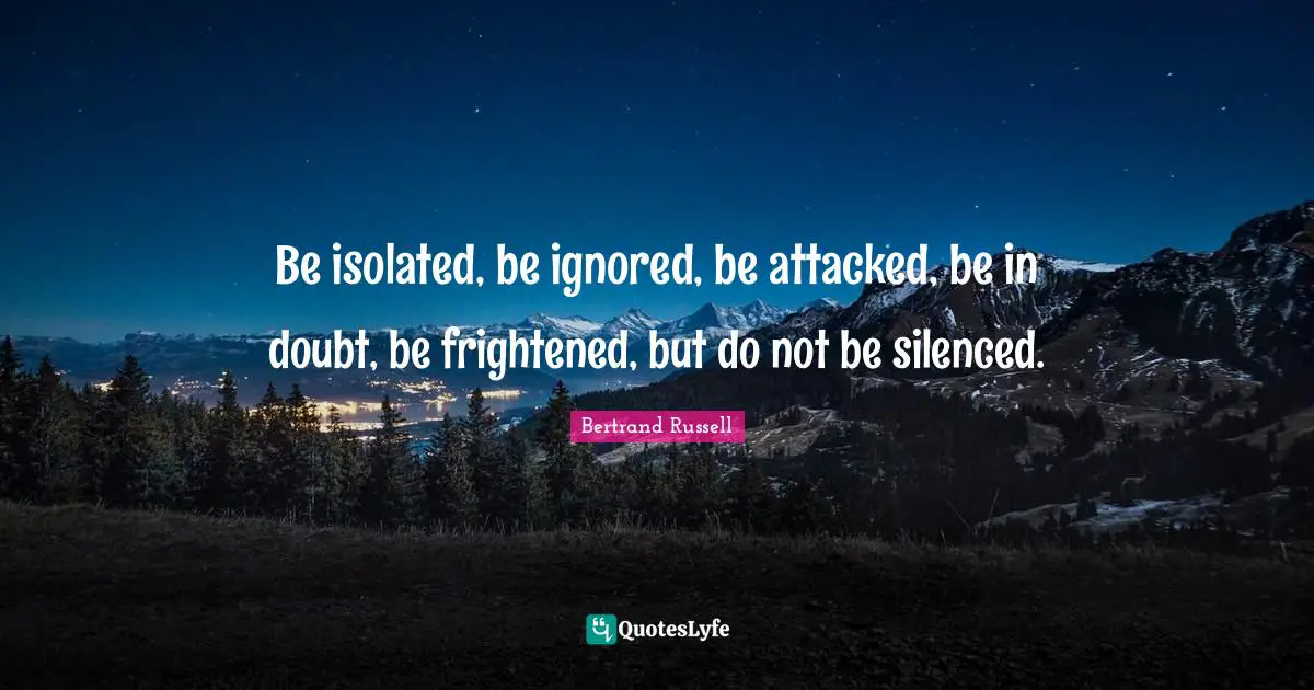 Be isolated, be ignored, be attacked, be in doubt, be frightened, but do not be silenced.