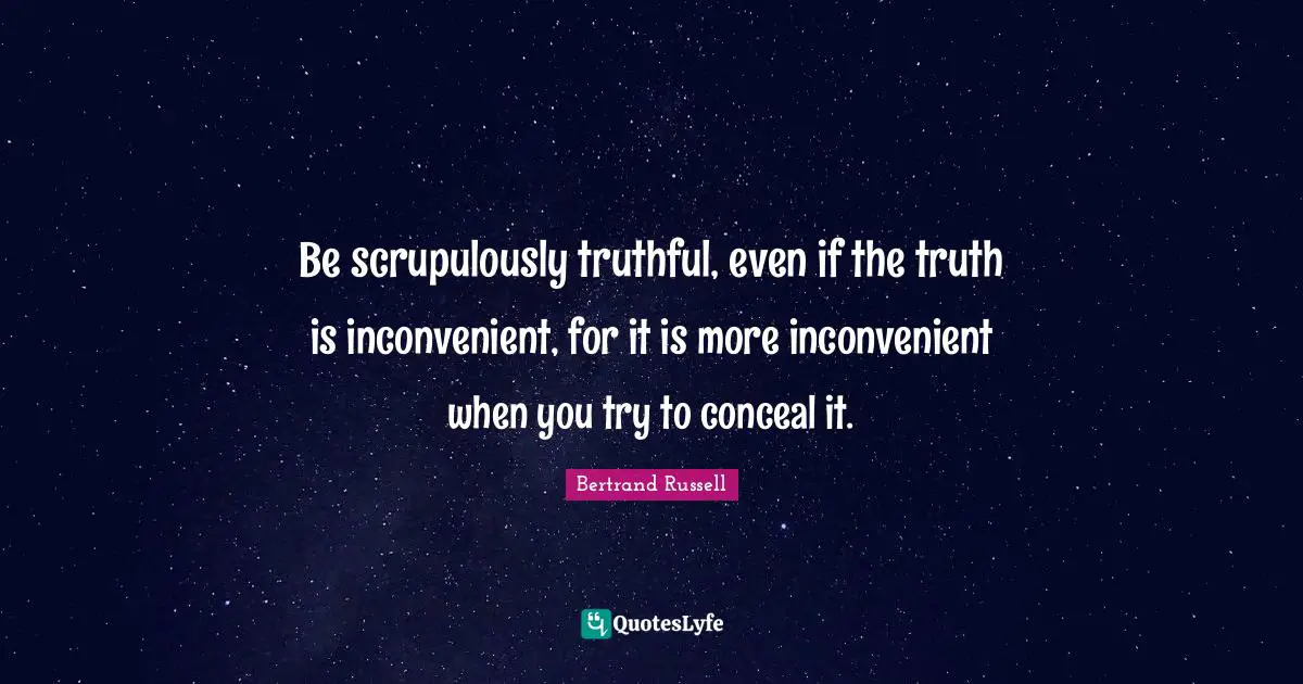 Be scrupulously truthful, even if the truth is inconvenient, for it is more inconvenient when you try to conceal it.