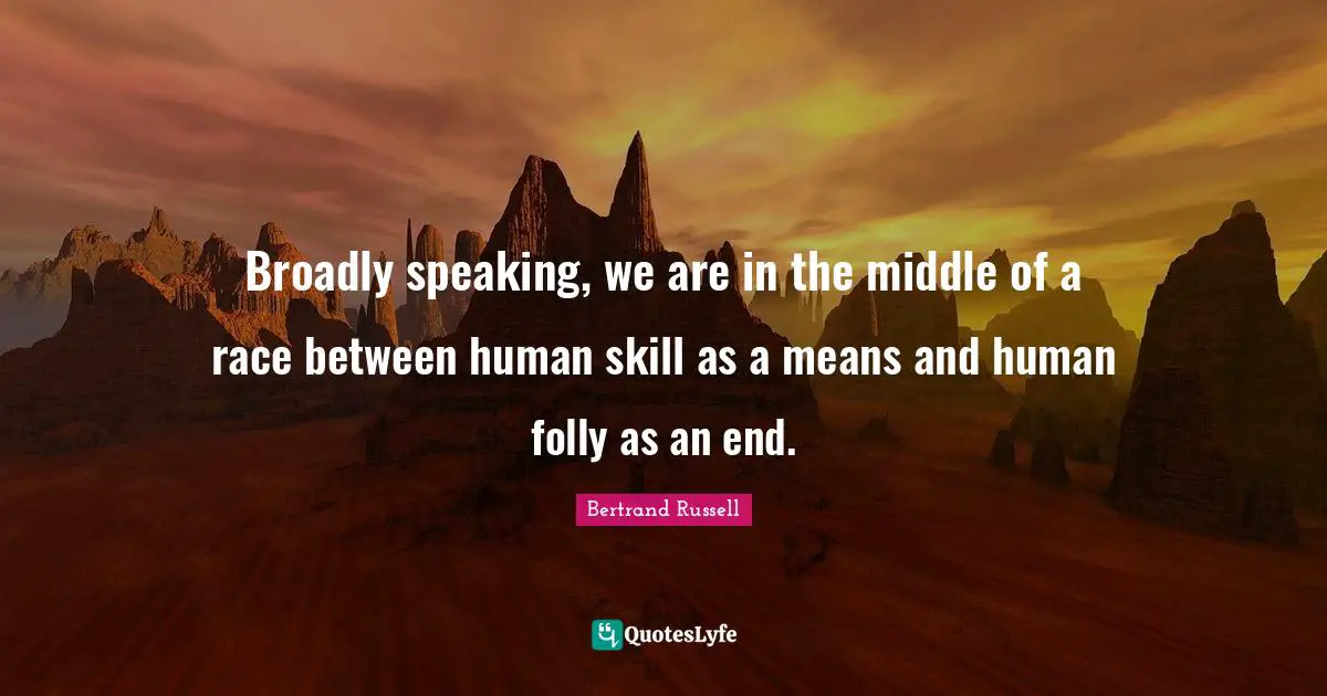 Broadly speaking, we are in the middle of a race between human skill as a means and human folly as an end.