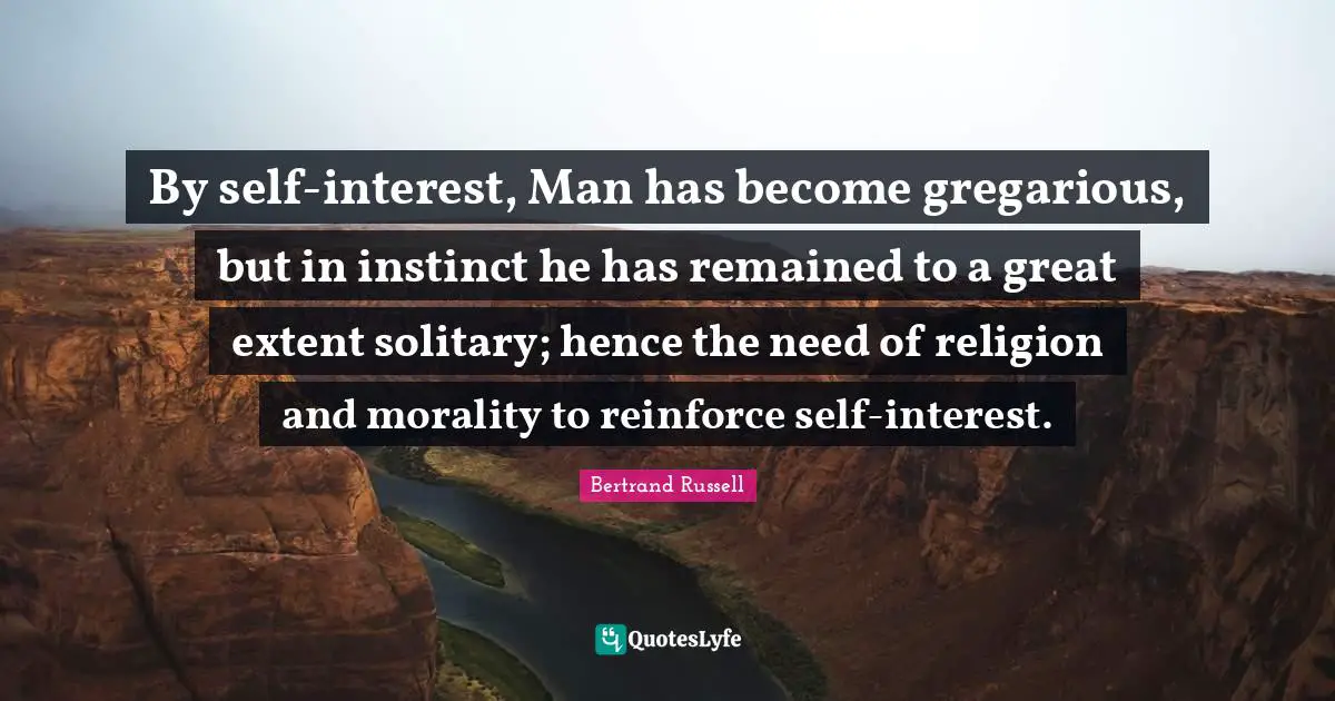 Bertrand Russell Quotes: "By self-interest, Man has become gregarious, but in instinct he has remained to a great extent solitary; hence the need of religion and morality to reinforce self-interest."