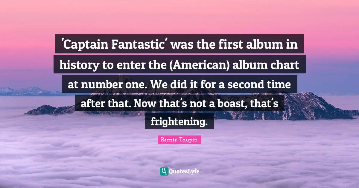 'Captain Fantastic' was the first album in history to enter the (American) album chart at number one. We did it for a second time after that. Now that's not a boast, that's frightening.