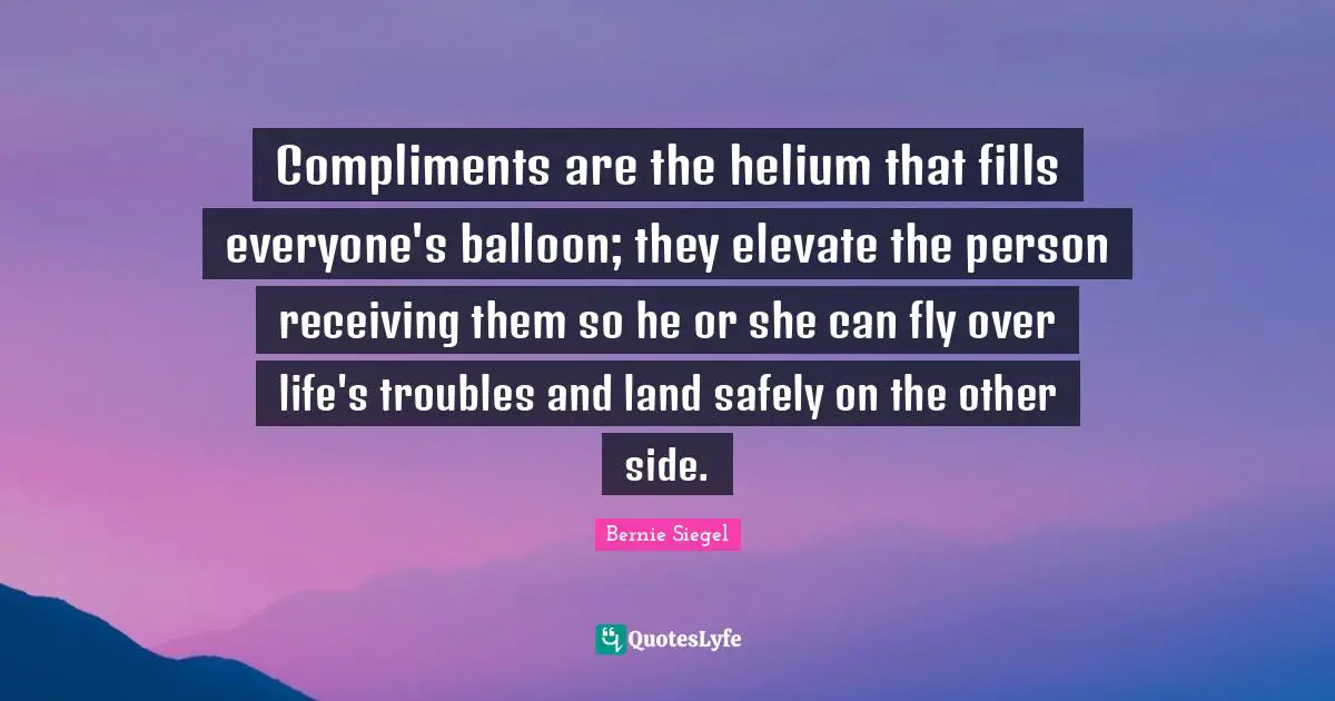 Compliments are the helium that fills everyone's balloon; they elevate the person receiving them so he or she can fly over life's troubles and land safely on the other side.