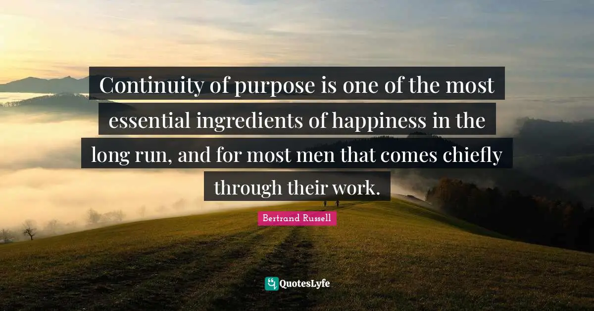 Continuity of purpose is one of the most essential ingredients of happiness in the long run, and for most men that comes chiefly through their work.