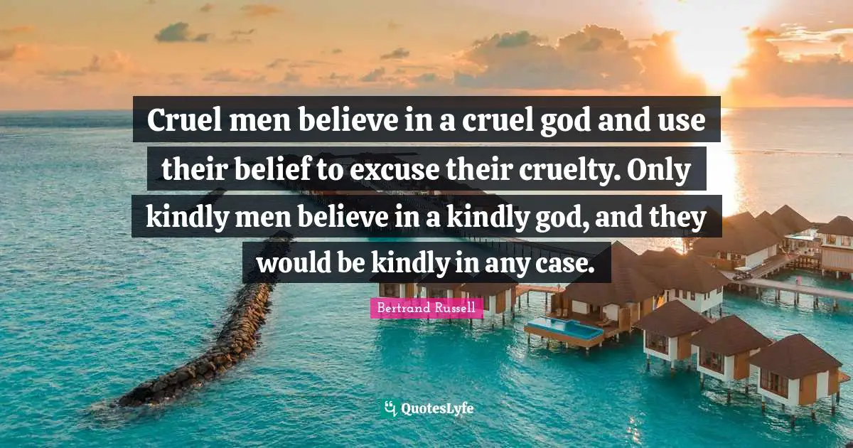 Bertrand Russell Quotes: Cruel men believe in a cruel god and use their belief to excuse their cruelty. Only kindly men believe in a kindly god, and they would be kindly in any case.
