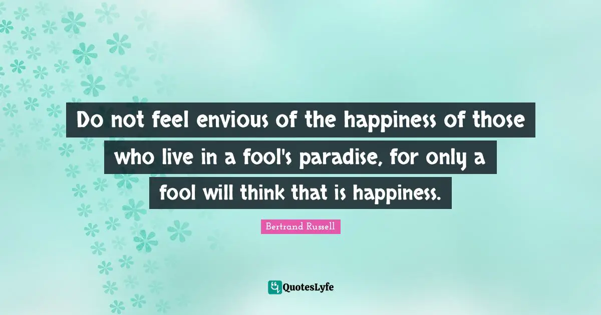 Bertrand Russell Quotes: "Do not feel envious of the happiness of those who live in a fool's paradise, for only a fool will think that is happiness."