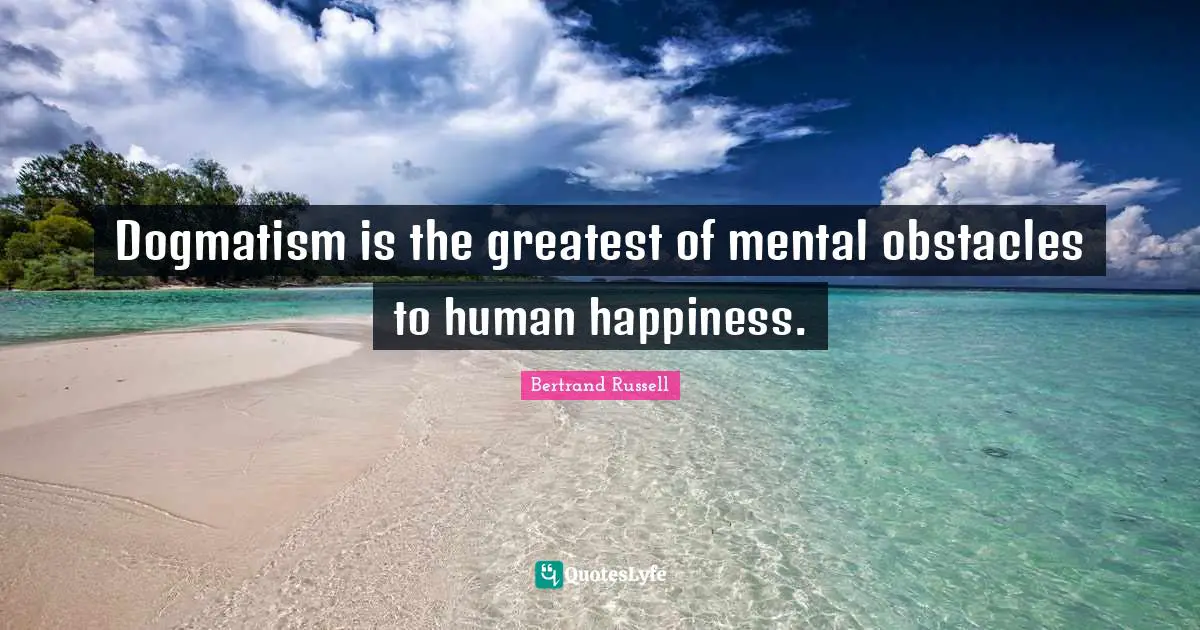 Dogmatism is the greatest of mental obstacles to human happiness.