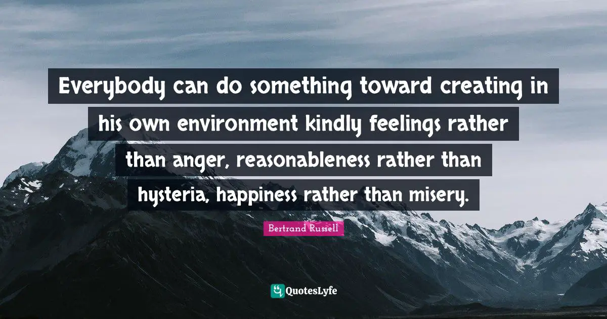 Everybody can do something toward creating in his own environment kindly feelings rather than anger, reasonableness rather than hysteria, happiness rather than misery.
