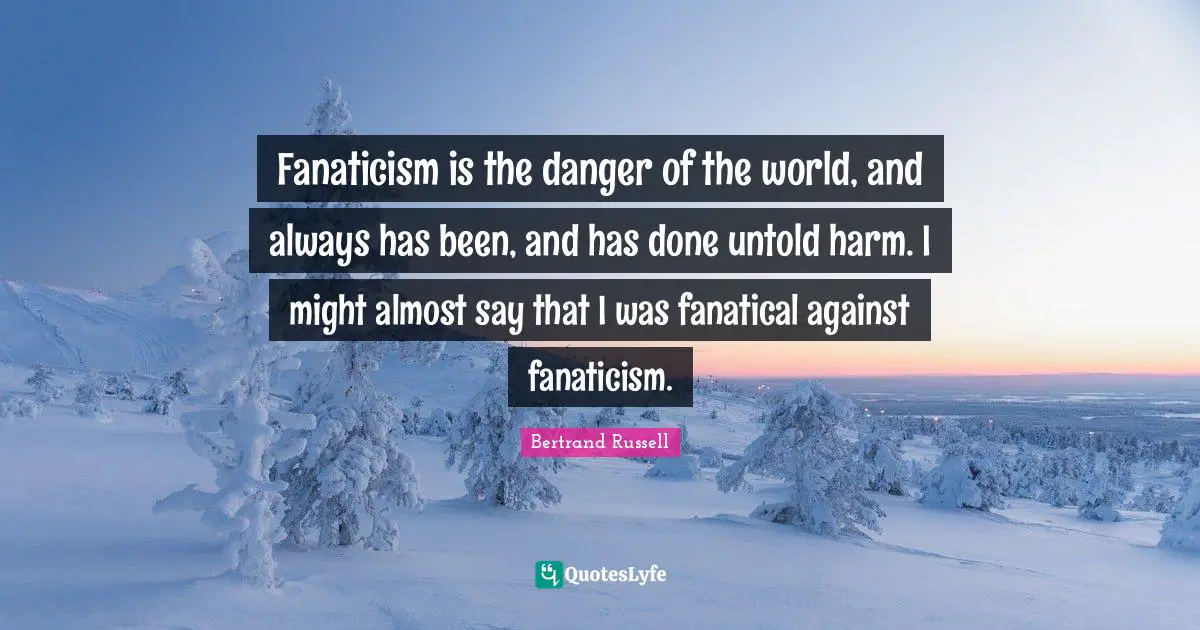 Fanaticism is the danger of the world, and always has been, and has done untold harm. I might almost say that I was fanatical against fanaticism.