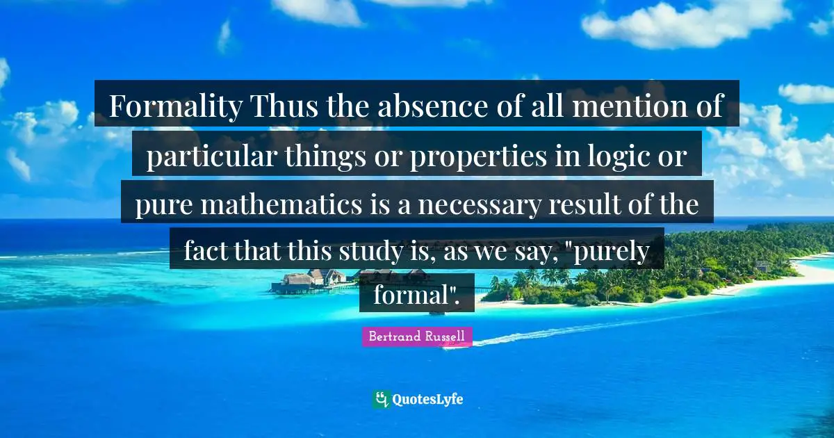 Formality Thus the absence of all mention of particular things or properties in logic or pure mathematics is a necessary result of the fact that this study is, as we say, "purely formal".