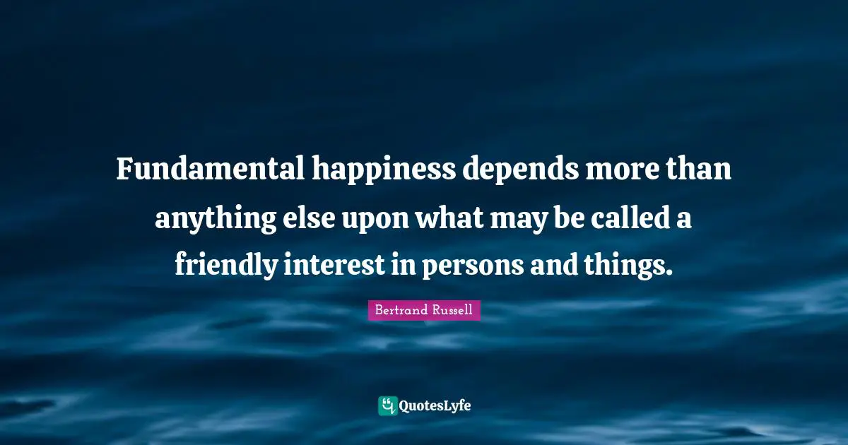 Fundamental happiness depends more than anything else upon what may be called a friendly interest in persons and things.