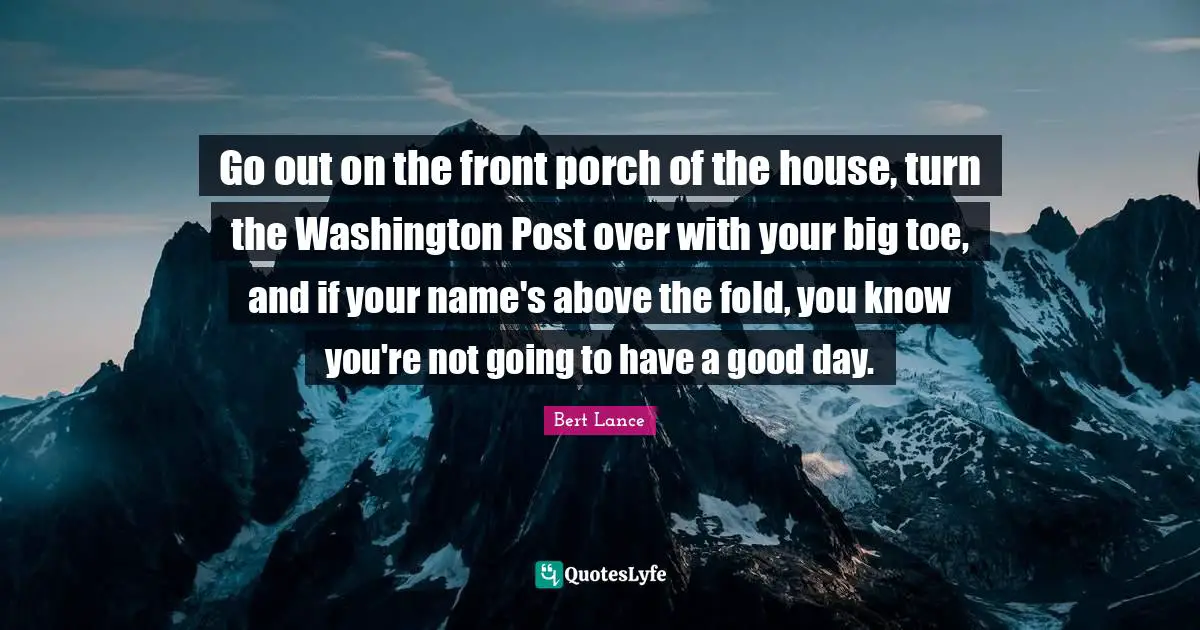 Go out on the front porch of the house, turn the Washington Post over with your big toe, and if your name's above the fold, you know you're not going to have a good day.