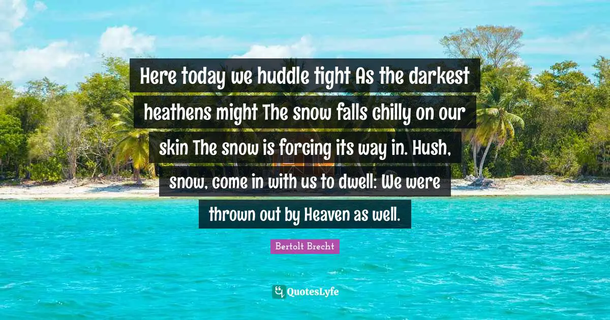 Here today we huddle tight As the darkest heathens might The snow falls chilly on our skin The snow is forcing its way in. Hush, snow, come in with us to dwell: We were thrown out by Heaven as well.